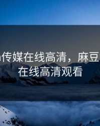 麻豆cm传媒在线高清，麻豆cm传媒在线高清观看