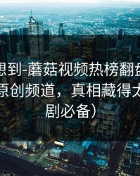 我真没想到-蘑菇视频热榜翻盘了，最意外的原创频道，真相藏得太深（追剧必备）