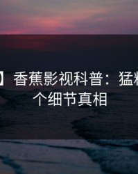 【爆料】香蕉影视科普：猛料背后10个细节真相
