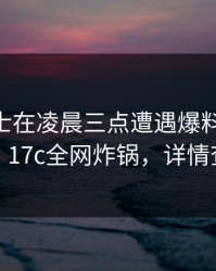 业内人士在凌晨三点遭遇爆料 全网炸裂，17c全网炸锅，详情查看