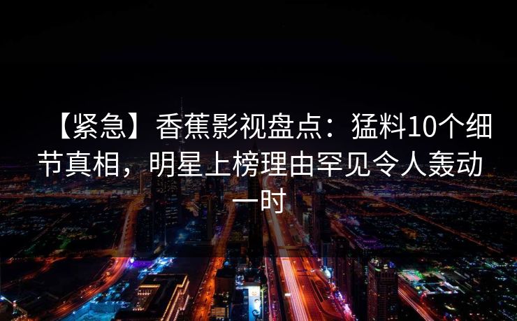 【紧急】香蕉影视盘点：猛料10个细节真相，明星上榜理由罕见令人轰动一时