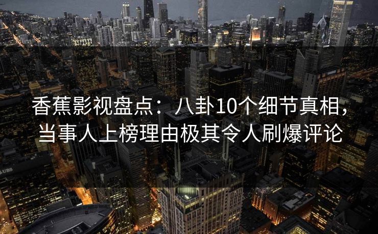 香蕉影视盘点：八卦10个细节真相，当事人上榜理由极其令人刷爆评论