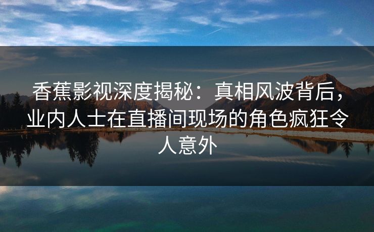 香蕉影视深度揭秘：真相风波背后，业内人士在直播间现场的角色疯狂令人意外