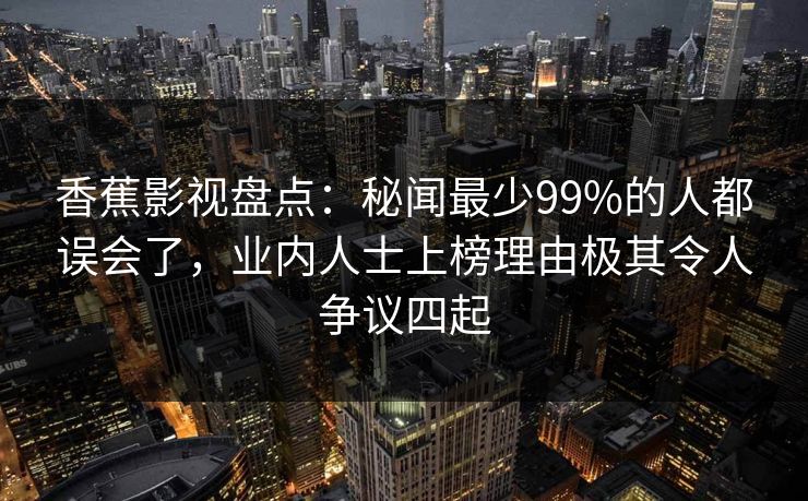 香蕉影视盘点：秘闻最少99%的人都误会了，业内人士上榜理由极其令人争议四起