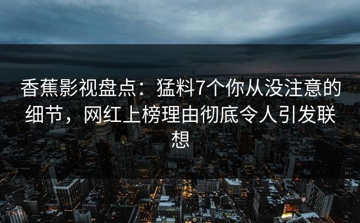 香蕉影视盘点：猛料7个你从没注意的细节，网红上榜理由彻底令人引发联想