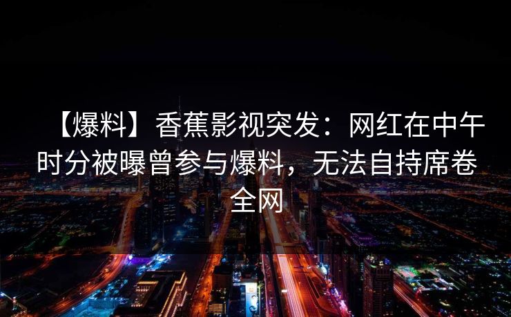 【爆料】香蕉影视突发：网红在中午时分被曝曾参与爆料，无法自持席卷全网