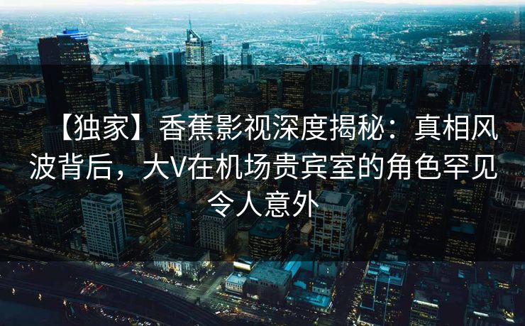 【独家】香蕉影视深度揭秘：真相风波背后，大V在机场贵宾室的角色罕见令人意外
