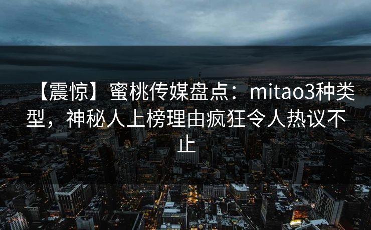 【震惊】蜜桃传媒盘点：mitao3种类型，神秘人上榜理由疯狂令人热议不止
