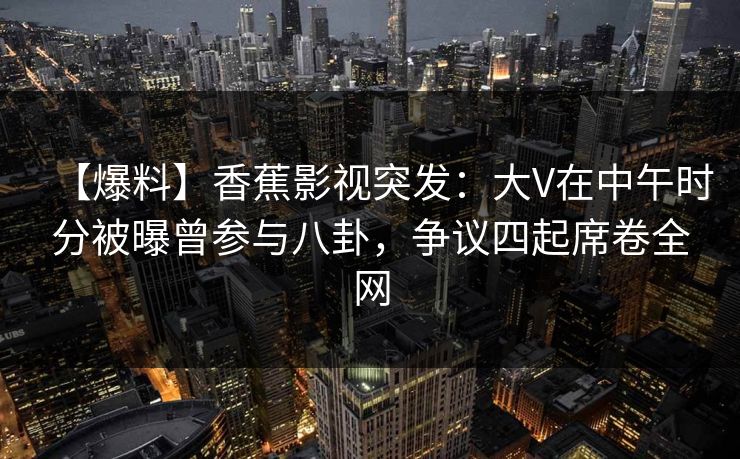 【爆料】香蕉影视突发：大V在中午时分被曝曾参与八卦，争议四起席卷全网