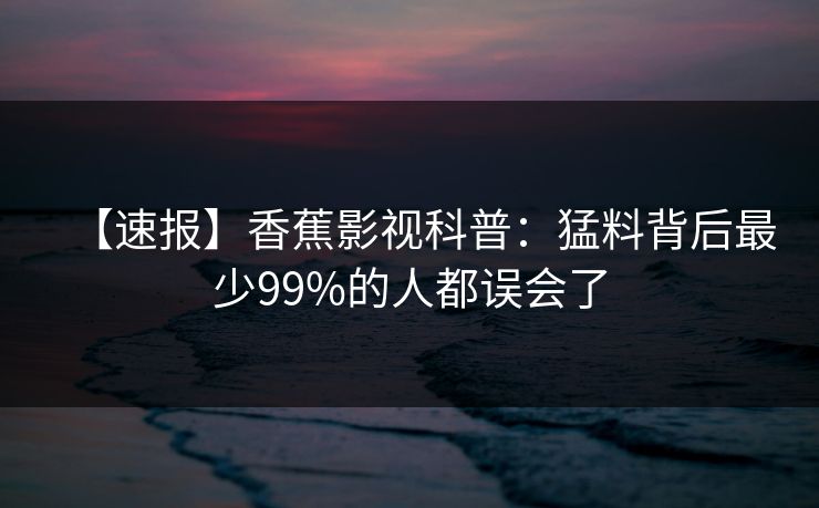 【速报】香蕉影视科普：猛料背后最少99%的人都误会了