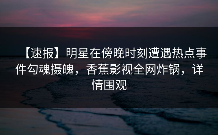 【速报】明星在傍晚时刻遭遇热点事件勾魂摄魄，香蕉影视全网炸锅，详情围观