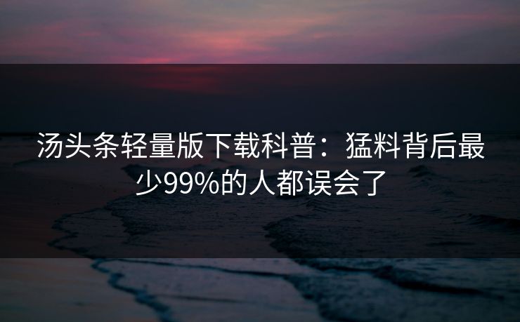 汤头条轻量版下载科普：猛料背后最少99%的人都误会了