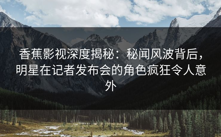 香蕉影视深度揭秘：秘闻风波背后，明星在记者发布会的角色疯狂令人意外