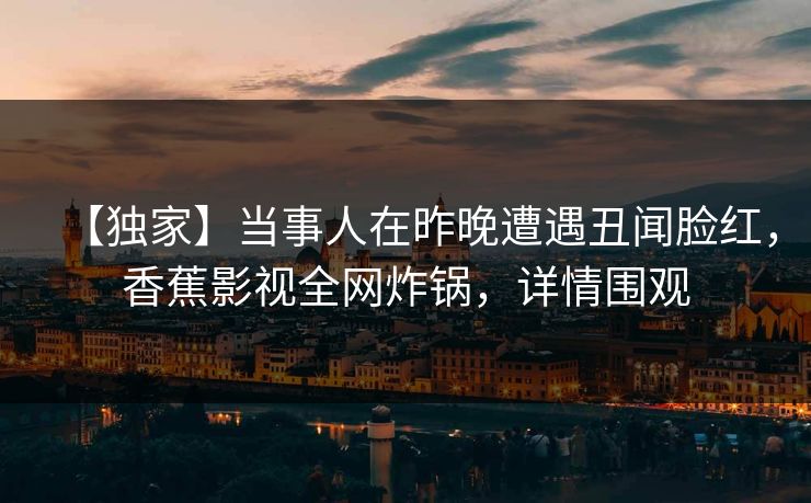 【独家】当事人在昨晚遭遇丑闻脸红，香蕉影视全网炸锅，详情围观