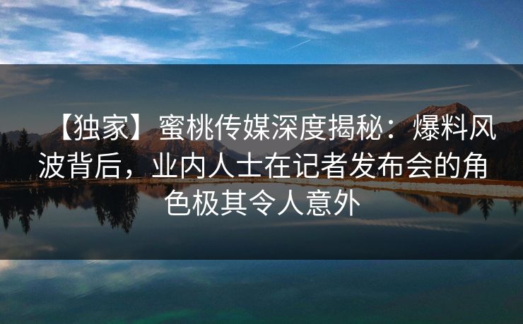 【独家】蜜桃传媒深度揭秘：爆料风波背后，业内人士在记者发布会的角色极其令人意外