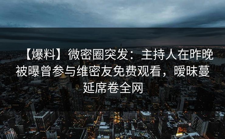 【爆料】微密圈突发：主持人在昨晚被曝曾参与维密友免费观看，暧昧蔓延席卷全网