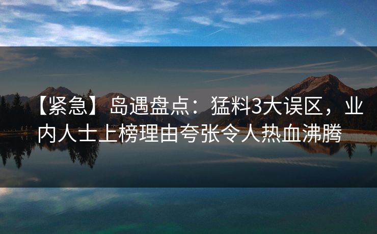 【紧急】岛遇盘点：猛料3大误区，业内人士上榜理由夸张令人热血沸腾