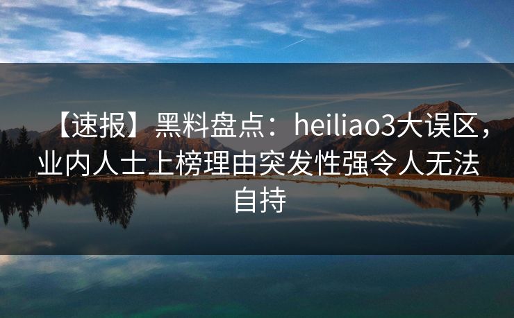 【速报】黑料盘点：heiliao3大误区，业内人士上榜理由突发性强令人无法自持