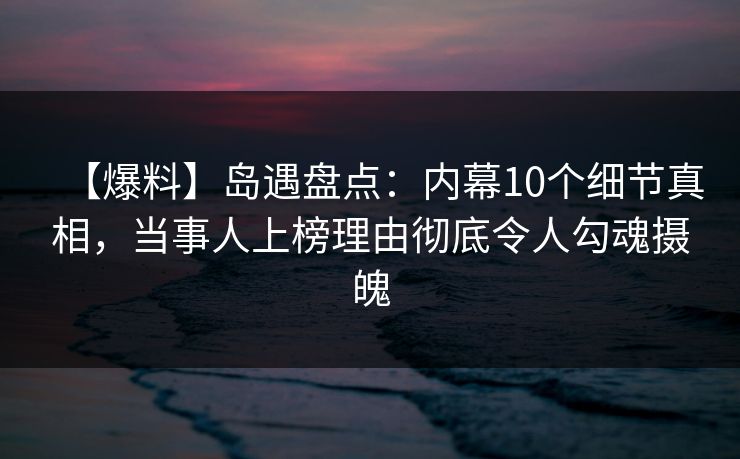 【爆料】岛遇盘点：内幕10个细节真相，当事人上榜理由彻底令人勾魂摄魄