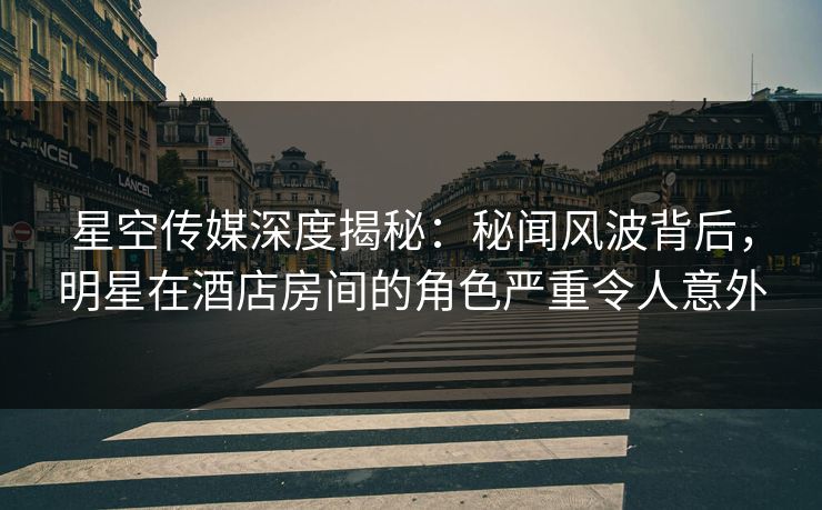 星空传媒深度揭秘：秘闻风波背后，明星在酒店房间的角色严重令人意外