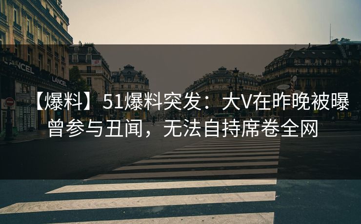 【爆料】51爆料突发：大V在昨晚被曝曾参与丑闻，无法自持席卷全网