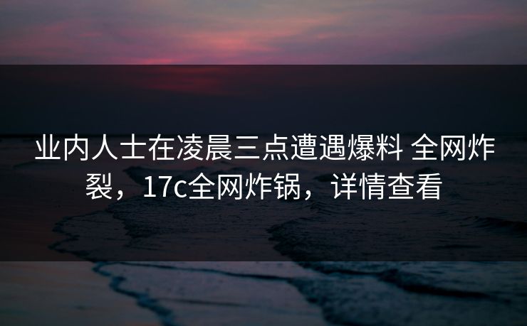 业内人士在凌晨三点遭遇爆料 全网炸裂，17c全网炸锅，详情查看