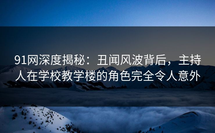 91网深度揭秘：丑闻风波背后，主持人在学校教学楼的角色完全令人意外