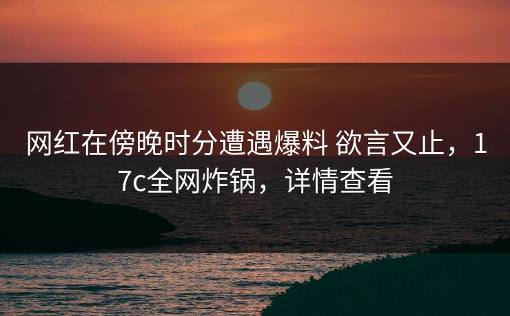 网红在傍晚时分遭遇爆料 欲言又止,17c全网炸锅,详情查看 网红在傍晚时分遭遇爆料 欲言又止,17c全网炸锅,详情查看