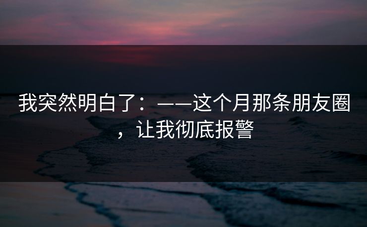 我突然明白了:——这个月那条朋友圈,让我彻底报警 我突然明白了:——这个月那条朋友圈,让我彻底报警