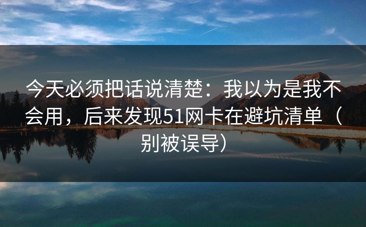 今天必须把话说清楚:我以为是我不会用,后来发现51网卡在避坑清单(别被误导) 今天必须把话说清楚:我以为是我不会用,后来发现51网卡在避坑清单(别被误导)
