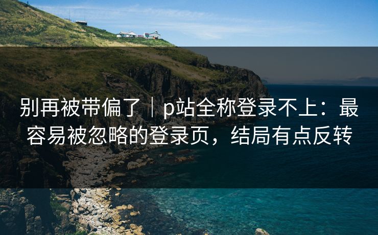 别再被带偏了|p站全称登录不上:最容易被忽略的登录页,结局有点反转 别再被带偏了|p站全称登录不上:最容易被忽略的登录页,结局有点反转