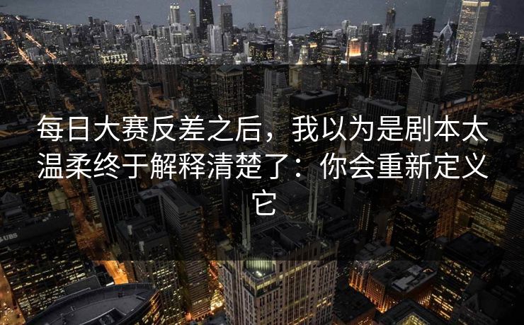 每日大赛反差之后,我以为是剧本太温柔终于解释清楚了:你会重新定义它 每日大赛反差之后,我以为是剧本太温柔终于解释清楚了:你会重新定义它