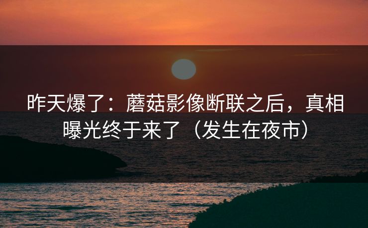 昨天爆了：蘑菇影像断联之后，真相曝光终于来了（发生在夜市）