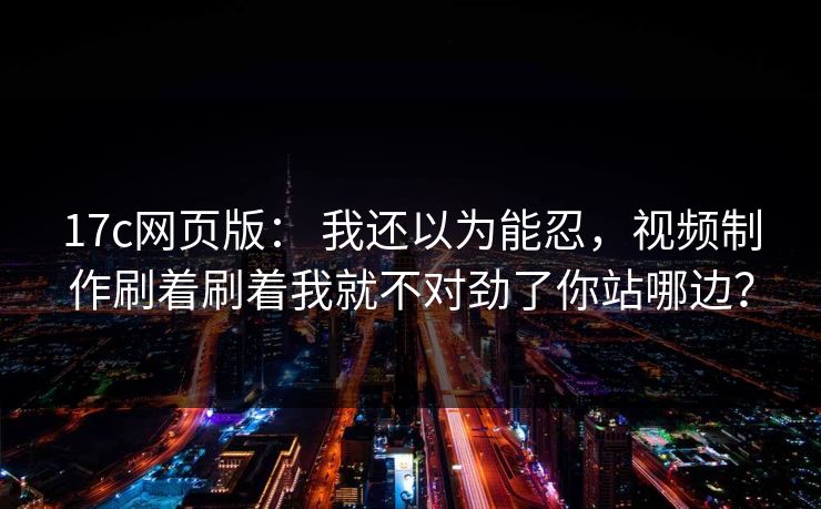 17c网页版： 我还以为能忍，视频制作刷着刷着我就不对劲了你站哪边？