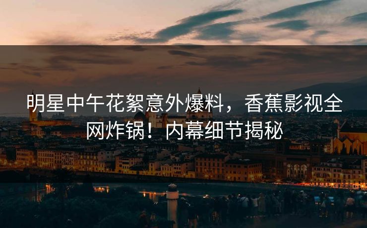 明星中午花絮意外爆料，香蕉影视全网炸锅！内幕细节揭秘