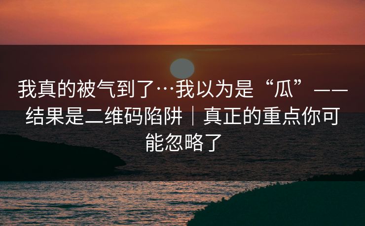 我真的被气到了…我以为是“瓜”——结果是二维码陷阱｜真正的重点你可能忽略了