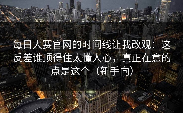 每日大赛官网的时间线让我改观：这反差谁顶得住太懂人心，真正在意的点是这个（新手向）